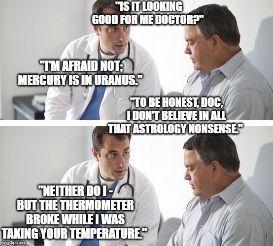 Doctor and Patient |  "IS IT LOOKING GOOD FOR ME DOCTOR?"; "I'M AFRAID NOT; MERCURY IS IN URANUS."; "TO BE HONEST, DOC, I DON'T BELIEVE IN ALL THAT ASTROLOGY NONSENSE."; "NEITHER DO I - BUT THE THERMOMETER BROKE WHILE I WAS TAKING YOUR TEMPERATURE." | image tagged in doctor and patient | made w/ Imgflip meme maker