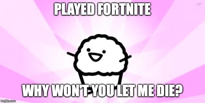 somebody kill me ASDF |  PLAYED FORTNITE; WHY WON'T YOU LET ME DIE? | image tagged in somebody kill me asdf | made w/ Imgflip meme maker