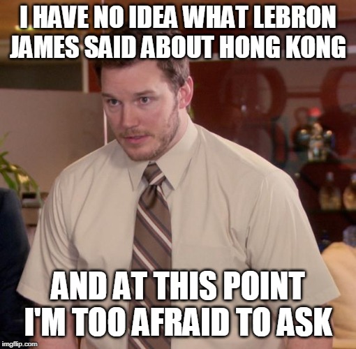 Chris Pratt meme | I HAVE NO IDEA WHAT LEBRON JAMES SAID ABOUT HONG KONG; AND AT THIS POINT I'M TOO AFRAID TO ASK | image tagged in chris pratt meme,AdviceAnimals | made w/ Imgflip meme maker