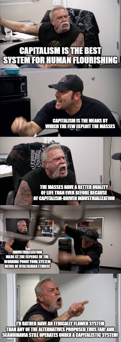 American Chopper Argument | CAPITALISM IS THE BEST SYSTEM FOR HUMAN FLOURISHING; CAPITALISM IS THE MEANS BY WHICH THE FEW EXPLOIT THE MASSES; THE MASSES HAVE A BETTER QUALITY OF LIFE THAN EVER BEFORE BECAUSE OF CAPITALISM-DRIVEN INDUSTRIALIZATION; INDUSTRIALIZATION MADE AT THE EXPENSE OF THE WORKING POOR! YOUR SYSTEM REEKS OF UTILITARIAN ETHICS! I'D RATHER HAVE AN ETHICALLY FLAWED SYSTEM THAN ANY OF THE ALTERNATIVES PROPOSED THUS FAR! AND SCANDINAVIA STILL OPERATES UNDER A CAPITALISTIC SYSTEM! | image tagged in memes,american chopper argument | made w/ Imgflip meme maker