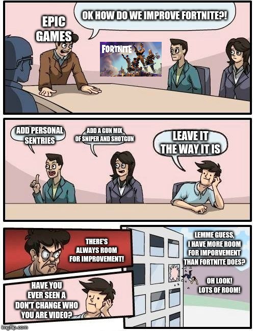 Boardroom Meeting Suggestion Meme | OK HOW DO WE IMPROVE FORTNITE?! EPIC GAMES; ADD A GUN MIX OF SNIPER AND SHOTGUN; ADD PERSONAL SENTRIES; LEAVE IT THE WAY IT IS; LEMME GUESS, I HAVE MORE ROOM FOR IMPORVEMENT THAN FORTNITE DOES? THERE'S ALWAYS ROOM FOR IMPROVEMENT! OH LOOK! LOTS OF ROOM! HAVE YOU EVER SEEN A DON'T CHANGE WHO YOU ARE VIDEO? | image tagged in memes,boardroom meeting suggestion | made w/ Imgflip meme maker