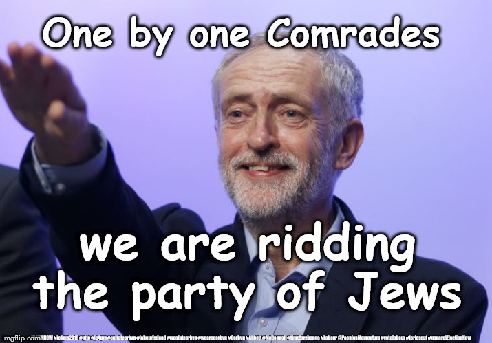 Corbyn - rid party of Jews | One by one Comrades; we are ridding the party of Jews; #JC4PMNOW #jc4pm2019 #gtto #jc4pm #cultofcorbyn #labourisdead #weaintcorbyn #wearecorbyn #Corbyn #Abbott #McDonnell #timeforchange #Labour @PeoplesMomentum #votelabour #toriesout #generalElectionNow | image tagged in cultofcorbyn,labourisdead,jc4pmnow gtto jc4pm2019,anti-semite and a racist,momentum students,labour louise ellman resigns | made w/ Imgflip meme maker