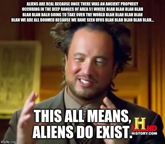 Ancient Aliens Meme | ALIENS ARE REAL BECAUSE ONCE THERE WAS AN ANCIENT PROPHECY OCCURING IN THE DEEP RANGES OF AREA 51 WHERE BLAH BLAH BLAH BLAH BLAH BLAH BALH GOING TO TAKE OVER THE WORLD BLAH BLAH BLAH BLAH BLAH WE ARE ALL DOOMED BECAUSE WE HAVE SEEN UFOS BLAH BLAH BLAH BLAH BLAH... THIS ALL MEANS, ALIENS DO EXIST. | image tagged in memes,ancient aliens | made w/ Imgflip meme maker