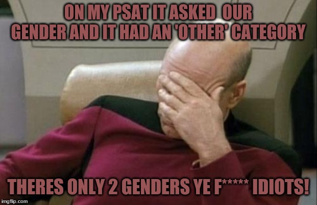 Captain Picard Facepalm Meme |  ON MY PSAT IT ASKED  OUR GENDER AND IT HAD AN 'OTHER' CATEGORY; THERES ONLY 2 GENDERS YE F***** IDIOTS! | image tagged in memes,captain picard facepalm | made w/ Imgflip meme maker