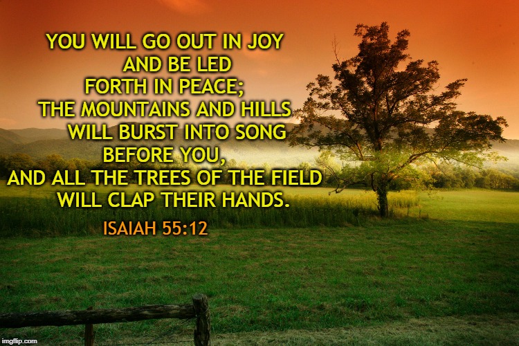 YOU WILL GO OUT IN JOY
    AND BE LED FORTH IN PEACE;
THE MOUNTAINS AND HILLS
    WILL BURST INTO SONG BEFORE YOU,
AND ALL THE TREES OF THE FIELD
    WILL CLAP THEIR HANDS. ISAIAH 55:12 | made w/ Imgflip meme maker