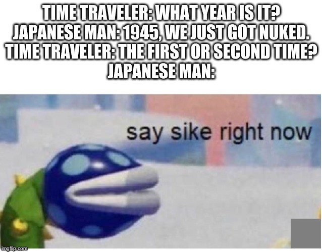 say sike right now | TIME TRAVELER: WHAT YEAR IS IT?
JAPANESE MAN: 1945, WE JUST GOT NUKED.
TIME TRAVELER: THE FIRST OR SECOND TIME?
JAPANESE MAN: | image tagged in say sike right now | made w/ Imgflip meme maker