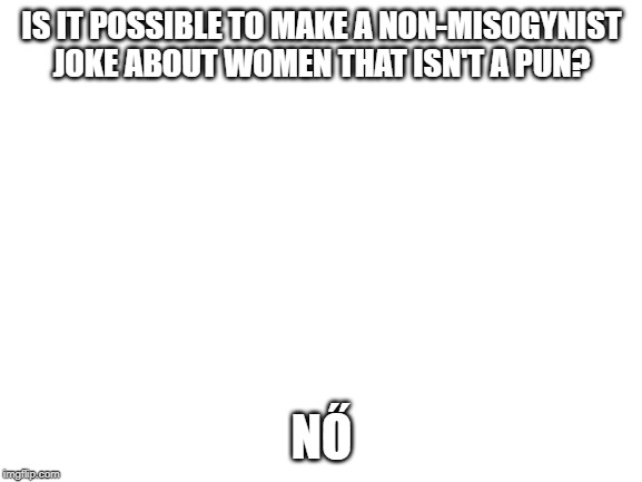 A Pun That'll Need Explaining Unless You Know Hungarian | IS IT POSSIBLE TO MAKE A NON-MISOGYNIST JOKE ABOUT WOMEN THAT ISN'T A PUN? NŐ | image tagged in blank white template,bad puns,hungary | made w/ Imgflip meme maker