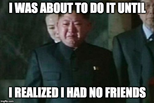Kim Jong Un Sad Meme | I WAS ABOUT TO DO IT UNTIL I REALIZED I HAD NO FRIENDS | image tagged in memes,kim jong un sad | made w/ Imgflip meme maker