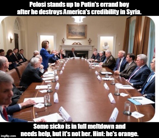 Someone in that room knows exactly how to Make America Great Again, and she's 5'4". | Pelosi stands up to Putin's errand boy after he destroys America's credibility in Syria. Some sicko is in full meltdown and needs help, but it's not her. Hint: he's orange. | image tagged in pelosi stands up to putin's errand boy trump,trump,pelosi,patriot,crazy,meltdown | made w/ Imgflip meme maker