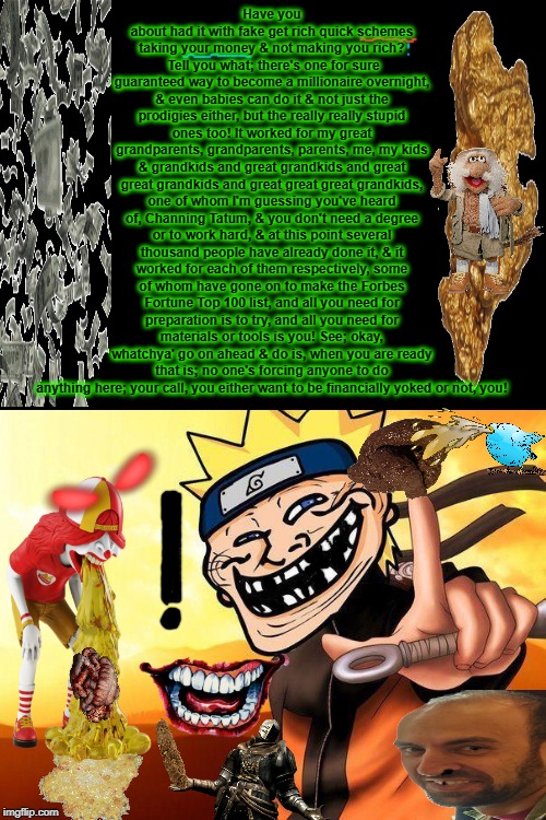 naruto troll | Have you about had it with fake get rich quick schemes taking your money & not making you rich?  Tell you what; there's one for sure guaranteed way to become a millionaire overnight, & even babies can do it & not just the prodigies either, but the really really stupid ones too! It worked for my great grandparents, grandparents, parents, me, my kids & grandkids and great grandkids and great great grandkids and great great great grandkids, one of whom I'm guessing you've heard of, Channing Tatum, & you don't need a degree or to work hard, & at this point several thousand people have already done it, & it worked for each of them respectively, some of whom have gone on to make the Forbes Fortune Top 100 list, and all you need for preparation is to try, and all you need for materials or tools is you! See; okay, whatchya' go on ahead & do is, when you are ready that is; no one's forcing anyone to do anything here; your call, you either want to be financially yoked or not, you! | image tagged in naruto troll | made w/ Imgflip meme maker