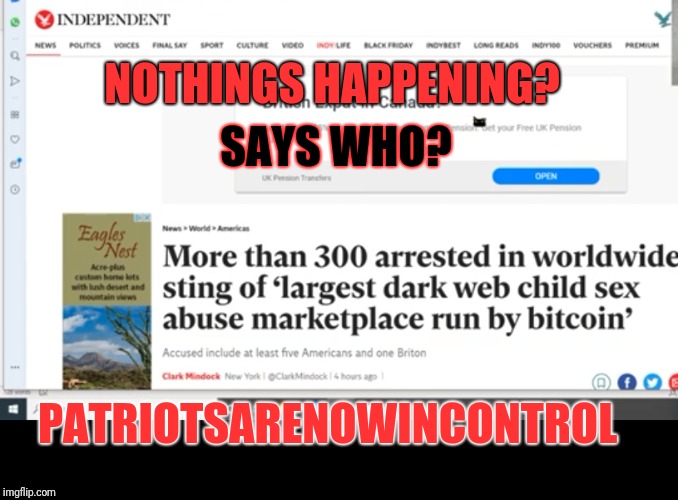 Nothings happening? Really? Says who! | NOTHINGS HAPPENING? SAYS WHO? PATRIOTSARENOWINCONTROL | image tagged in child trafficking,globalist pedophile rings,child sacrificing,these people are sick,qanon | made w/ Imgflip meme maker