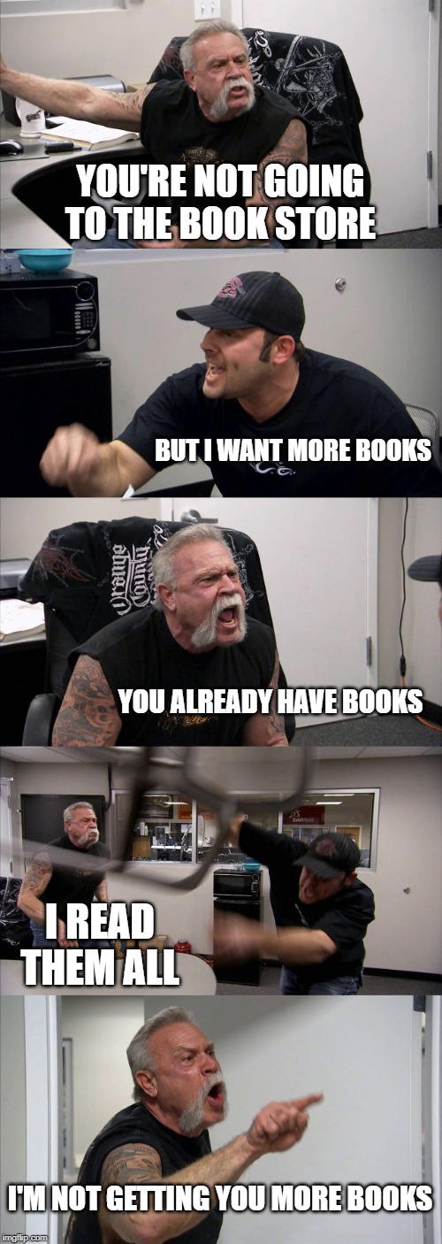 American Chopper Argument Meme | YOU'RE NOT GOING TO THE BOOK STORE; BUT I WANT MORE BOOKS; YOU ALREADY HAVE BOOKS; I READ THEM ALL; I'M NOT GETTING YOU MORE BOOKS | image tagged in memes,american chopper argument | made w/ Imgflip meme maker