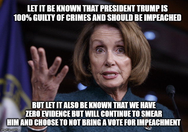 Good old Nancy Pelosi | LET IT BE KNOWN THAT PRESIDENT TRUMP IS 100% GUILTY OF CRIMES AND SHOULD BE IMPEACHED; BUT LET IT ALSO BE KNOWN THAT WE HAVE ZERO EVIDENCE BUT WILL CONTINUE TO SMEAR HIM AND CHOOSE TO NOT BRING A VOTE FOR IMPEACHMENT | image tagged in good old nancy pelosi | made w/ Imgflip meme maker