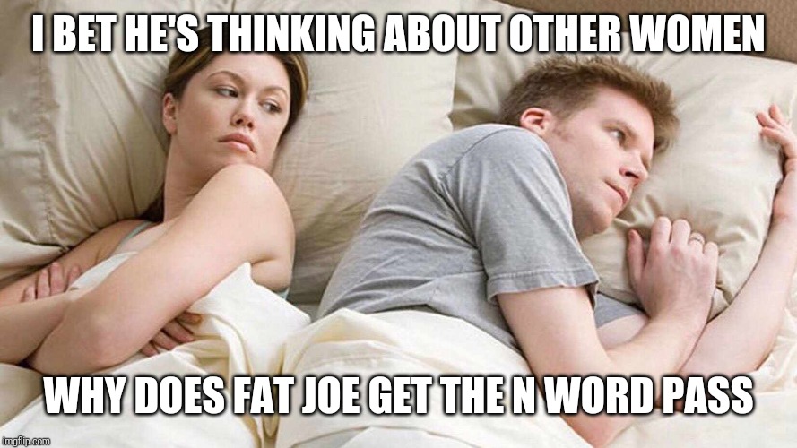 I Bet He's Thinking About Other Women | I BET HE'S THINKING ABOUT OTHER WOMEN; WHY DOES FAT JOE GET THE N WORD PASS | image tagged in i bet he's thinking about other women | made w/ Imgflip meme maker