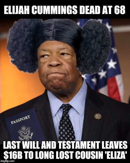 CNN reports he is dead... The safe bet is that they are lying. | ELIJAH CUMMINGS DEAD AT 68; LAST WILL AND TESTAMENT LEAVES $16B TO LONG LOST COUSIN 'ELIZA' | image tagged in elijah cummings,corruption,government corruption,media lies | made w/ Imgflip meme maker