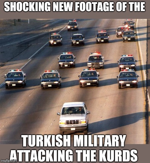 OJ Simpson Police Chase | SHOCKING NEW FOOTAGE OF THE; TURKISH MILITARY ATTACKING THE KURDS | image tagged in oj simpson police chase | made w/ Imgflip meme maker