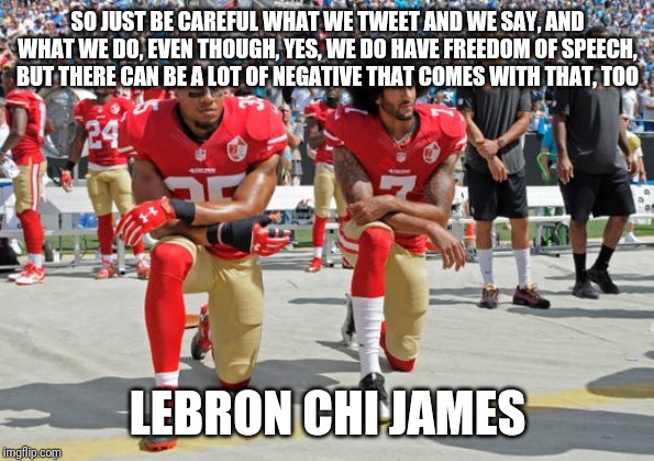 Lebron speaking on nfl kneelers? | SO JUST BE CAREFUL WHAT WE TWEET AND WE SAY, AND WHAT WE DO, EVEN THOUGH, YES, WE DO HAVE FREEDOM OF SPEECH, BUT THERE CAN BE A LOT OF NEGATIVE THAT COMES WITH THAT, TOO; LEBRON CHI JAMES | image tagged in idiots,liberal logic,nba,lebron james,colin kaepernick,nfl logic | made w/ Imgflip meme maker
