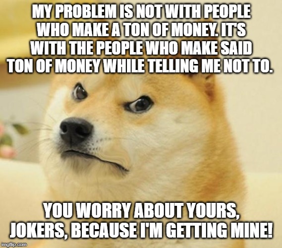Mad doge | MY PROBLEM IS NOT WITH PEOPLE WHO MAKE A TON OF MONEY. IT'S WITH THE PEOPLE WHO MAKE SAID TON OF MONEY WHILE TELLING ME NOT TO. YOU WORRY AB | image tagged in mad doge | made w/ Imgflip meme maker