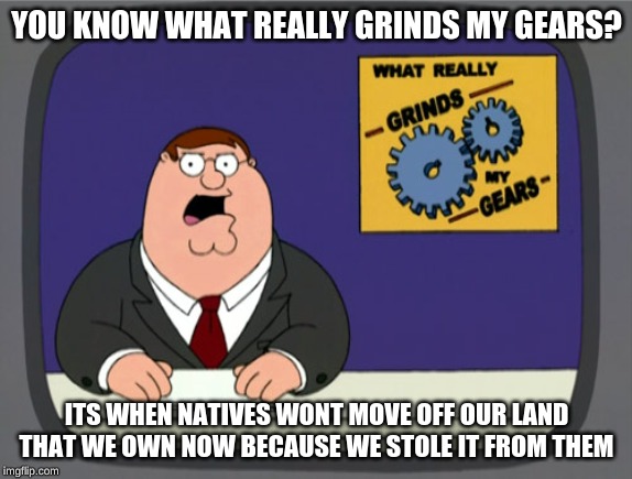 Peter Griffin News Meme | YOU KNOW WHAT REALLY GRINDS MY GEARS? ITS WHEN NATIVES WONT MOVE OFF OUR LAND THAT WE OWN NOW BECAUSE WE STOLE IT FROM THEM | image tagged in memes,peter griffin news | made w/ Imgflip meme maker