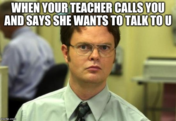 Dwight Schrute Meme | WHEN YOUR TEACHER CALLS YOU AND SAYS SHE WANTS TO TALK TO U | image tagged in memes,dwight schrute | made w/ Imgflip meme maker