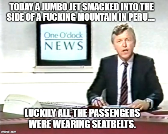 Newsreader | TODAY A JUMBO JET SMACKED INTO THE SIDE OF A FUCKING MOUNTAIN IN PERU.... LUCKILY ALL THE PASSENGERS WERE WEARING SEATBELTS. | image tagged in newsreader,billy connolly,plane crash,news | made w/ Imgflip meme maker