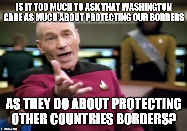 Picard Wtf | IS IT TOO MUCH TO ASK THAT WASHINGTON CARE AS MUCH ABOUT PROTECTING OUR BORDERS; AS THEY DO ABOUT PROTECTING OTHER COUNTRIES BORDERS? | image tagged in memes,picard wtf | made w/ Imgflip meme maker