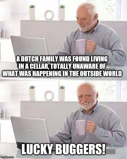 Hide the Pain Harold Meme | A DUTCH FAMILY WAS FOUND LIVING IN A CELLAR, TOTALLY UNAWARE OF WHAT WAS HAPPENING IN THE OUTSIDE WORLD; LUCKY BUGGERS! | image tagged in memes,hide the pain harold | made w/ Imgflip meme maker