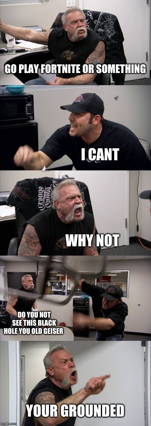 American Chopper Argument | GO PLAY FORTNITE OR SOMETHING; I CANT; WHY NOT; DO YOU NOT SEE THIS BLACK HOLE YOU OLD GEISER; YOUR GROUNDED | image tagged in memes,american chopper argument | made w/ Imgflip meme maker