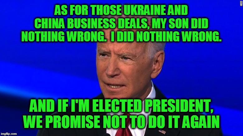 A Solemn Promise From Quid Pro Joe | AS FOR THOSE UKRAINE AND CHINA BUSINESS DEALS, MY SON DID NOTHING WRONG.  I DID NOTHING WRONG. AND IF I'M ELECTED PRESIDENT, WE PROMISE NOT TO DO IT AGAIN | image tagged in joe biden,hunter biden,ukraine,china,quid pro quo | made w/ Imgflip meme maker