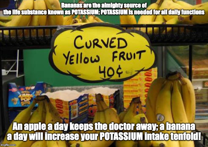 WTF Banana LOL | Bananas are the almighty source of the life substance known as POTASSIUM; POTASSIUM is needed for all daily functions; An apple a day keeps the doctor away; a banana a day will increase your POTASSIUM intake tenfold! | image tagged in banana,memes | made w/ Imgflip meme maker