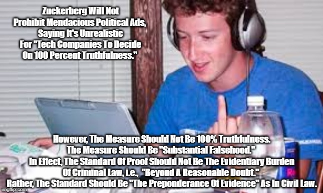 Zuckerberg Is Either Being Deceptive Or Doesn't Know How To Think" | Zuckerberg Will Not Prohibit Mendacious Political Ads, 
Saying It's Unrealistic For "Tech Companies To Decide On 100 Percent Truthfulness."; However, The Measure Should Not Be 100% Truthfulness. The Measure Should Be "Substantial Falsehood." 
In Effect, The Standard Of Proof Should Not Be The Evidentiary Burden Of Criminal Law, i.e.,  "Beyond A Reasonable Doubt." 
Rather, The Standard Should Be "The Preponderance Of Evidence" As In Civil Law. | image tagged in zuckerberg,facebook,when censorship is beneficial | made w/ Imgflip meme maker