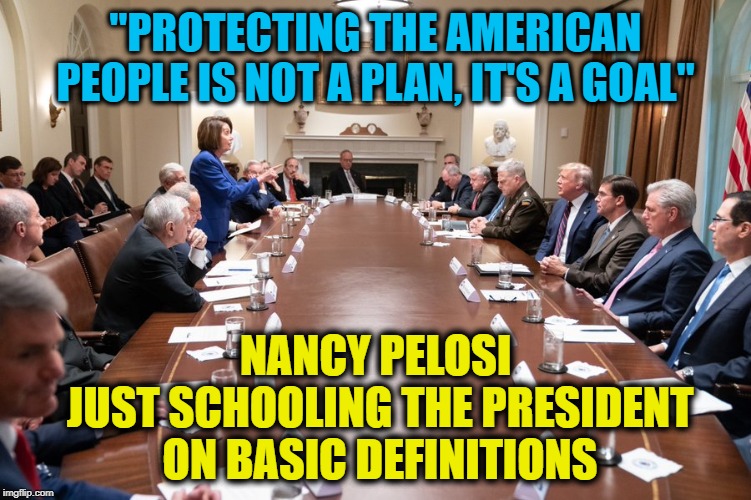 "See you at the Polls" Trump weakly declared after...WE SURE WILL!  VOTE HIM OUT! | "PROTECTING THE AMERICAN PEOPLE IS NOT A PLAN, IT'S A GOAL"; NANCY PELOSI 
JUST SCHOOLING THE PRESIDENT ON BASIC DEFINITIONS | image tagged in donald trump,nancy pelosi,impeach trump,kurds,turkey,americans | made w/ Imgflip meme maker