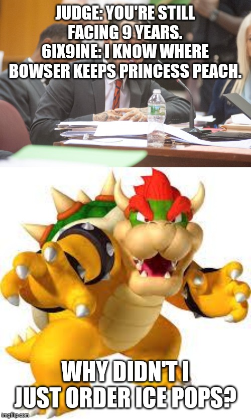 JUDGE: YOU'RE STILL FACING 9 YEARS.
6IX9INE: I KNOW WHERE BOWSER KEEPS PRINCESS PEACH. WHY DIDN'T I JUST ORDER ICE POPS? | image tagged in bowser,tekashi 6ix9ine testifies | made w/ Imgflip meme maker