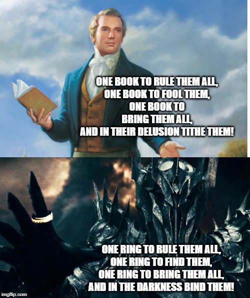 Joseph Smith and Sauron |  ONE BOOK TO RULE THEM ALL,
ONE BOOK TO FOOL THEM,
ONE BOOK TO BRING THEM ALL,
AND IN THEIR DELUSION TITHE THEM! ONE RING TO RULE THEM ALL,
ONE RING TO FIND THEM,
ONE RING TO BRING THEM ALL,
AND IN THE DARKNESS BIND THEM! | image tagged in joseph smith,lds,religon,mormon,latter-day saint,tithing | made w/ Imgflip meme maker