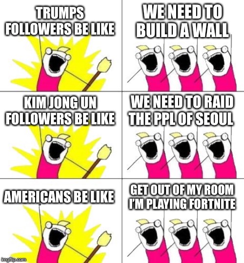 What Do We Want 3 | TRUMPS FOLLOWERS BE LIKE; WE NEED TO BUILD A WALL; KIM JONG UN FOLLOWERS BE LIKE; WE NEED TO RAID THE PPL OF SEOUL; AMERICANS BE LIKE; GET OUT OF MY ROOM I’M PLAYING FORTNITE | image tagged in memes,what do we want 3 | made w/ Imgflip meme maker