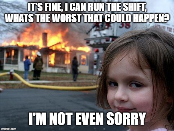 Disaster Girl | IT'S FINE, I CAN RUN THE SHIFT, WHATS THE WORST THAT COULD HAPPEN? I'M NOT EVEN SORRY | image tagged in memes,disaster girl | made w/ Imgflip meme maker