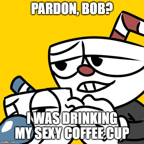 Cuphead at work | PARDON, BOB? I WAS DRINKING MY SEXY COFFEE CUP | image tagged in cuphead at work | made w/ Imgflip meme maker