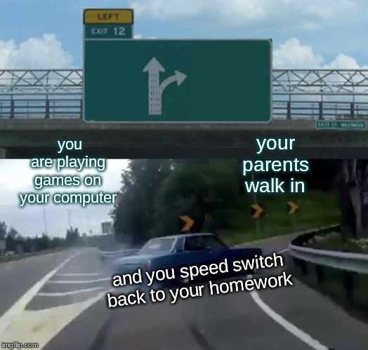 gaming switch | you are playing games on your computer; your parents walk in; and you speed switch back to your homework | image tagged in memes,left exit 12 off ramp | made w/ Imgflip meme maker