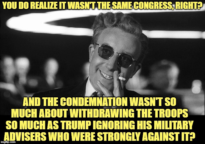 Doctor Strangelove says... | YOU DO REALIZE IT WASN'T THE SAME CONGRESS, RIGHT? AND THE CONDEMNATION WASN'T SO MUCH ABOUT WITHDRAWING THE TROOPS SO MUCH AS TRUMP IGNORIN | made w/ Imgflip meme maker