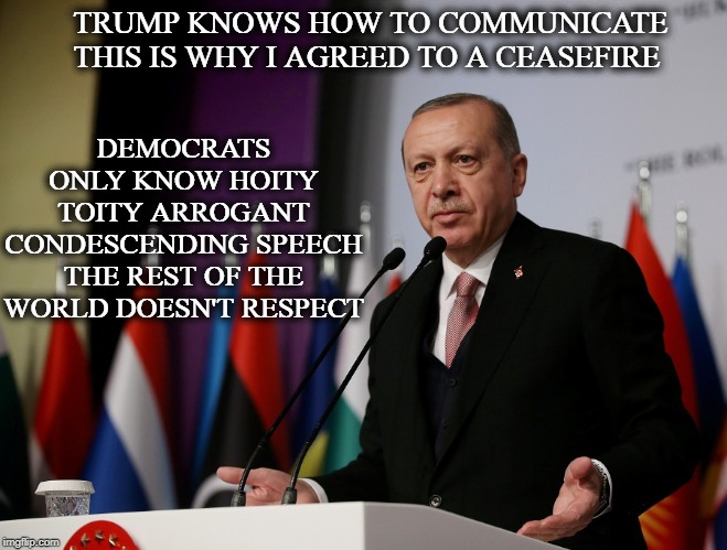 Erdogan | TRUMP KNOWS HOW TO COMMUNICATE THIS IS WHY I AGREED TO A CEASEFIRE; DEMOCRATS ONLY KNOW HOITY TOITY ARROGANT CONDESCENDING SPEECH THE REST OF THE WORLD DOESN'T RESPECT | image tagged in erdogan | made w/ Imgflip meme maker
