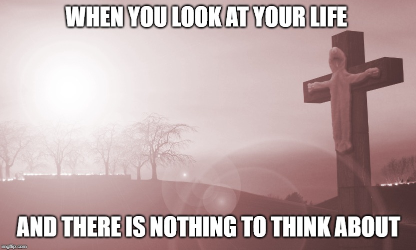 WHEN YOU LOOK AT YOUR LIFE; AND THERE IS NOTHING TO THINK ABOUT | made w/ Imgflip meme maker