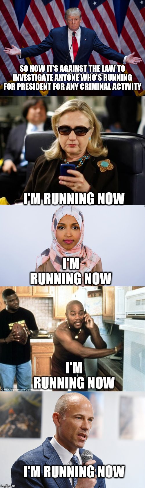 SO NOW IT'S AGAINST THE LAW TO INVESTIGATE ANYONE WHO'S RUNNING FOR PRESIDENT FOR ANY CRIMINAL ACTIVITY; I'M RUNNING NOW; I'M RUNNING NOW; I'M RUNNING NOW; I'M RUNNING NOW | image tagged in memes,hillary clinton cellphone,donald trump,show me the money cuba gooding,ilhan omar | made w/ Imgflip meme maker