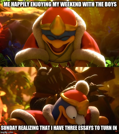 King Dedede slapped meme | ME HAPPILY ENJOYING MY WEEKEND WITH THE BOYS; SUNDAY REALIZING THAT I HAVE THREE ESSAYS TO TURN IN | image tagged in king dedede slapped meme | made w/ Imgflip meme maker