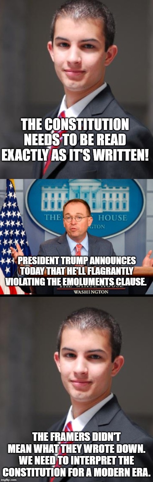 Conservatives be like | THE CONSTITUTION NEEDS TO BE READ EXACTLY AS IT'S WRITTEN! PRESIDENT TRUMP ANNOUNCES TODAY THAT HE'LL FLAGRANTLY VIOLATING THE EMOLUMENTS CLAUSE. THE FRAMERS DIDN'T MEAN WHAT THEY WROTE DOWN. WE NEED TO INTERPRET THE CONSTITUTION FOR A MODERN ERA. | image tagged in conservative hypocrisy,conservative logic,impeach trump | made w/ Imgflip meme maker