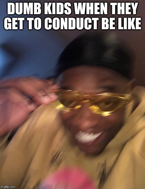Me when the Music Teacher isn't there | DUMB KIDS WHEN THEY GET TO CONDUCT BE LIKE | image tagged in golden glasses black guy | made w/ Imgflip meme maker