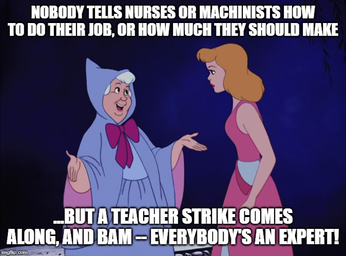 Cinderella Fairy Godmother | NOBODY TELLS NURSES OR MACHINISTS HOW TO DO THEIR JOB, OR HOW MUCH THEY SHOULD MAKE; ...BUT A TEACHER STRIKE COMES ALONG, AND BAM -- EVERYBODY'S AN EXPERT! | image tagged in cinderella fairy godmother | made w/ Imgflip meme maker