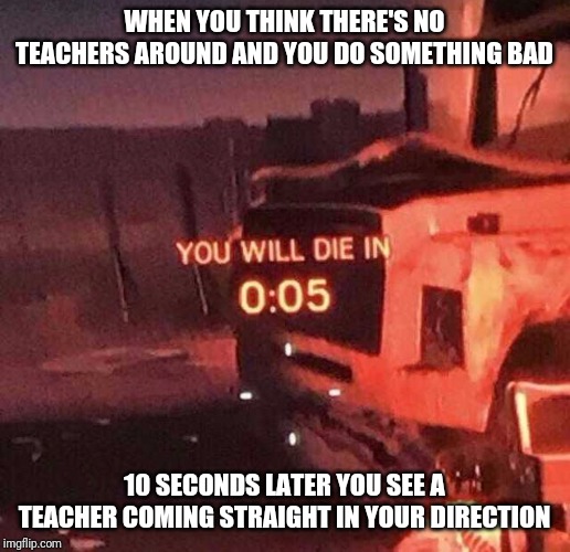 You will die in 0:05 | WHEN YOU THINK THERE'S NO TEACHERS AROUND AND YOU DO SOMETHING BAD; 10 SECONDS LATER YOU SEE A TEACHER COMING STRAIGHT IN YOUR DIRECTION | image tagged in you will die in 005 | made w/ Imgflip meme maker