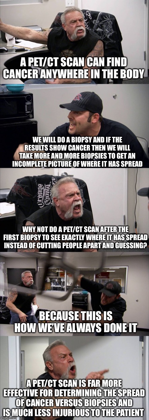 American Chopper Argument | A PET/CT SCAN CAN FIND CANCER ANYWHERE IN THE BODY; WE WILL DO A BIOPSY AND IF THE RESULTS SHOW CANCER THEN WE WILL TAKE MORE AND MORE BIOPSIES TO GET AN INCOMPLETE PICTURE OF WHERE IT HAS SPREAD; WHY NOT DO A PET/CT SCAN AFTER THE FIRST BIOPSY TO SEE EXACTLY WHERE IT HAS SPREAD INSTEAD OF CUTTING PEOPLE APART AND GUESSING? BECAUSE THIS IS HOW WE’VE ALWAYS DONE IT; A PET/CT SCAN IS FAR MORE EFFECTIVE FOR DETERMINING THE SPREAD OF CANCER VERSUS BIOPSIES AND IS MUCH LESS INJURIOUS TO THE PATIENT | image tagged in memes,american chopper argument | made w/ Imgflip meme maker