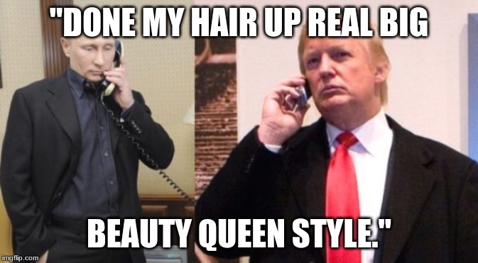 Trump Putin phone call | "DONE MY HAIR UP REAL BIG; BEAUTY QUEEN STYLE." | image tagged in trump putin phone call | made w/ Imgflip meme maker