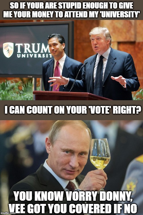 smh. when is a enough enough with this asshole? | SO IF YOUR ARE STUPID ENOUGH TO GIVE ME YOUR MONEY TO ATTEND MY 'UNIVERSITY'; I CAN COUNT ON YOUR 'VOTE' RIGHT? YOU KNOW VORRY DONNY, VEE GOT YOU COVERED IF NO | image tagged in putin cheers,memes,politics,impeach trump,maga | made w/ Imgflip meme maker
